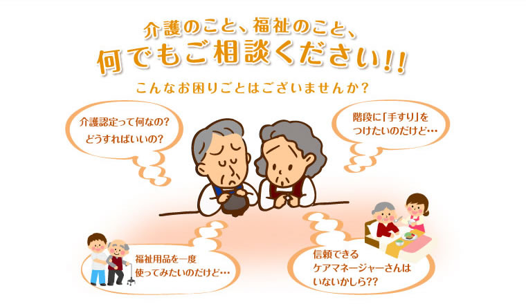 介護のこと、福祉のこと、何でもご相談ください！！こんなお困りごとはございませんか？「介護認定って何なの？どうすればいいの？」「階段に手すりをつけたいのだけど…」「福祉用品を一度使ってみたいのだけど…」「信頼できるケアマネージャーさんはいないかしら？？」