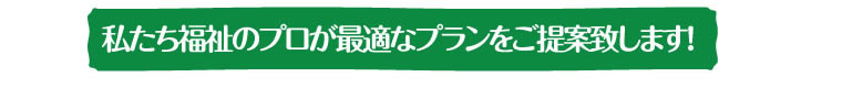 私たち福祉のプロが最適なプランをご提案致します！