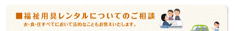 「福祉用具レンタルについてのご相談」衣食住すべてにおいて法的なこともお答えいたします。