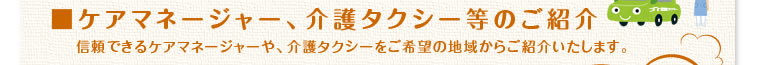 「ケアマネージャー、介護タクシー等のご紹介」信頼できるケアマネージャーや、介護タクシーをご希望の地域からご紹介いたします。